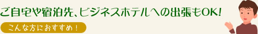 ご自宅や宿泊先、ビジネスホテルへの出張もOK!　こんなかたにおすすめ！